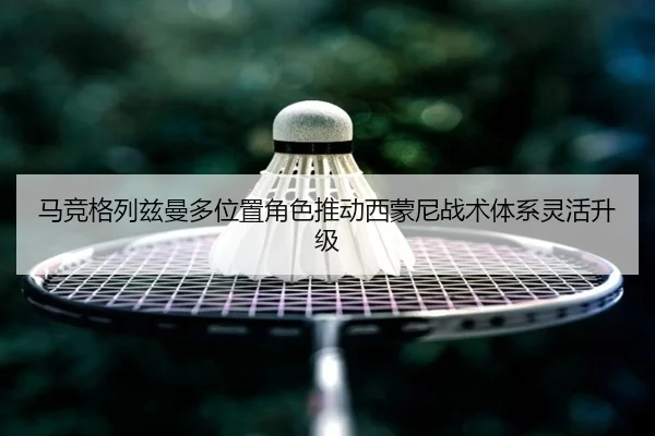 马竞格列兹曼多位置角色推动西蒙尼战术体系灵活升级（kaiyun）