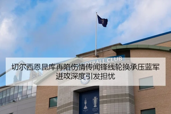 切尔西恩昆库再陷伤情传闻锋线轮换承压蓝军进攻深度引发担忧（kaiyun）