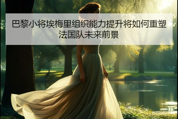 巴黎小将埃梅里组织能力提升将如何重塑法国队未来前景（kaiyun）